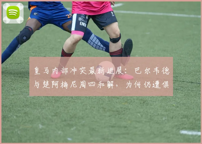 皇马内部冲突最新进展：巴尔韦德与楚阿梅尼周四和解，为何仍遭俱乐部重罚？详解处罚依据与更衣室管理