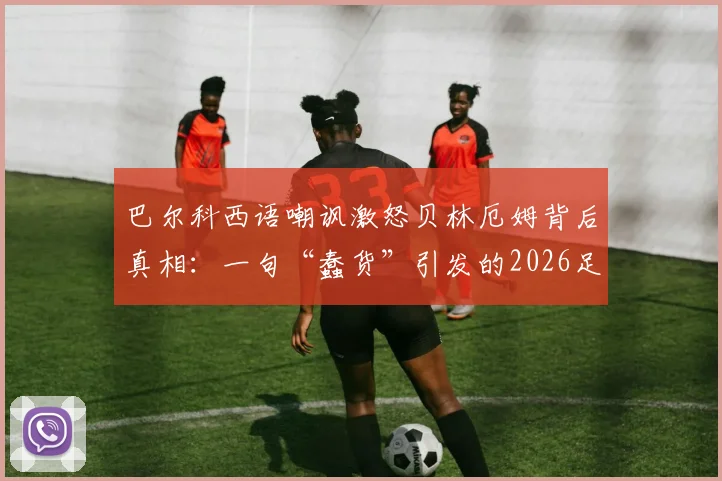 巴尔科西语嘲讽激怒贝林厄姆背后真相：一句“蠢货”引发的2026足坛风波全回顾