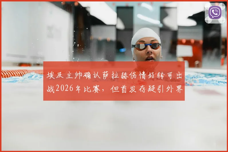 埃及主帅确认萨拉赫伤情好转可出战2026年比赛，但首发存疑引外界关注，附比赛关键分析