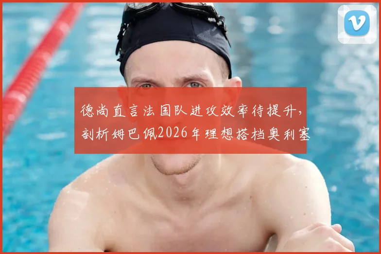 德尚直言法国队进攻效率待提升，剖析姆巴佩2026年理想搭档奥利塞，展望阵容调整方向