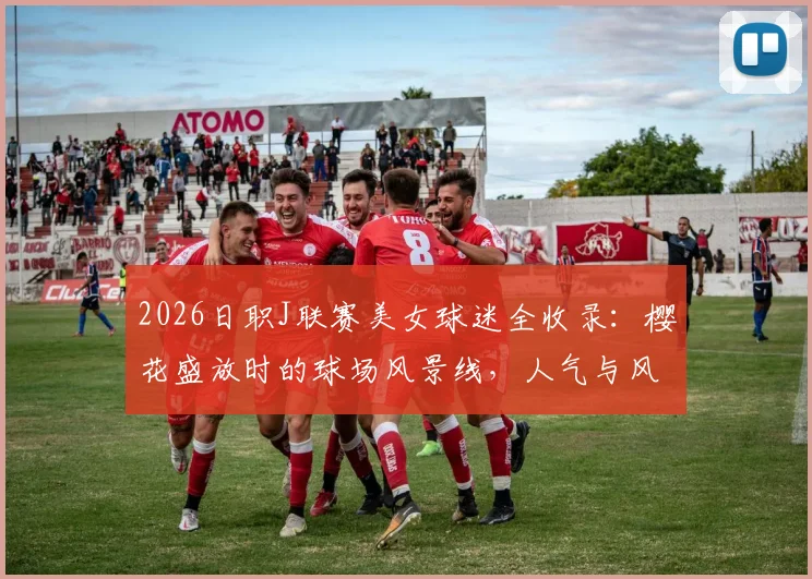 2026日职J联赛美女球迷全收录：樱花盛放时的球场风景线，人气与风采深度盘点