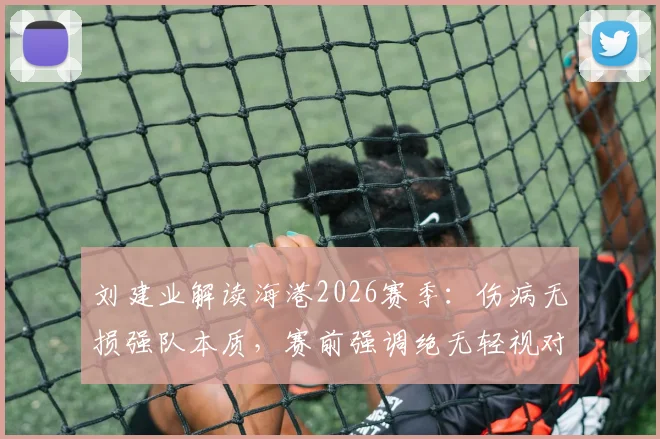 刘建业解读海港2026赛季：伤病无损强队本质，赛前强调绝无轻视对手资格