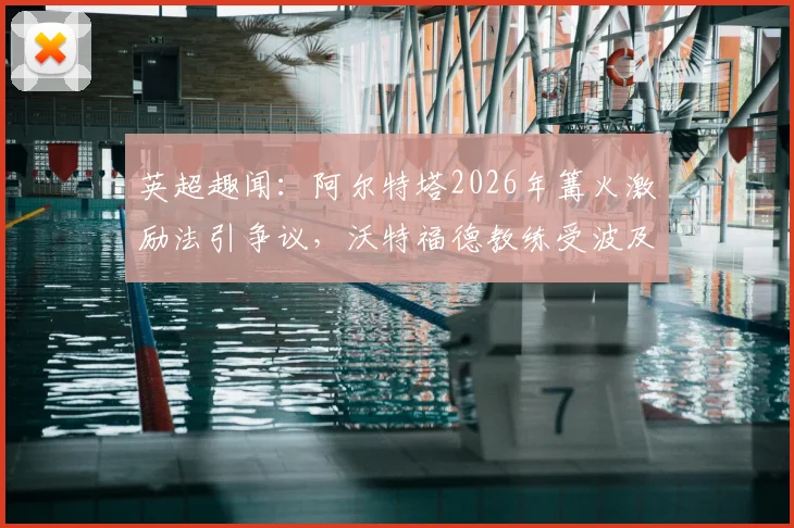 英超趣闻:阿尔特塔2026年篝火激励法引争议,沃特福德教练受波及,盘点足坛独特激励方式