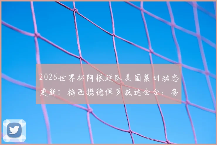 2026世界杯阿根廷队美国集训动态更新：梅西携德保罗抵达会合，备战进入关键阶段