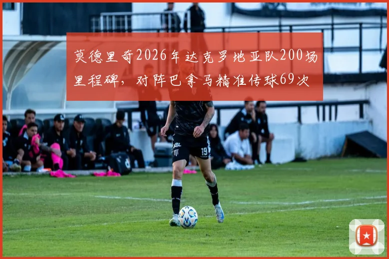 莫德里奇2026年达克罗地亚队200场里程碑,对阵巴拿马精准传球69次成功完成全场