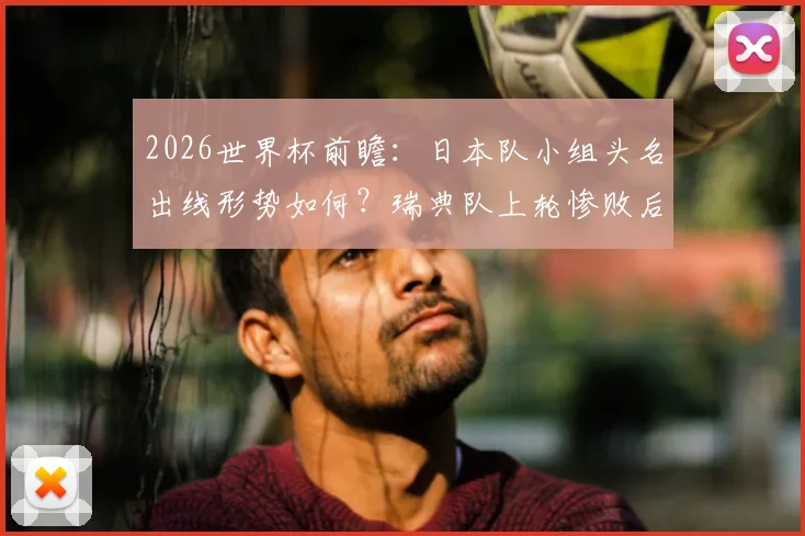 2026世界杯前瞻：日本队小组头名出线形势如何？瑞典队上轮惨败后能否反弹