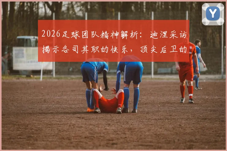 2026足球团队精神解析：迪涅采访揭示各司其职的快乐，顶尖后卫的战术理解分享