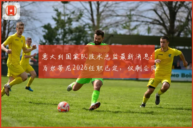 意大利国家队技术总监最新消息：马尔蒂尼2026任职已定，仅剩合同细节谈判中