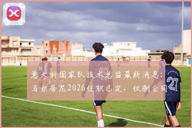 意大利国家队技术总监最新消息：马尔蒂尼2026任职已定，仅剩合同细节谈判中
