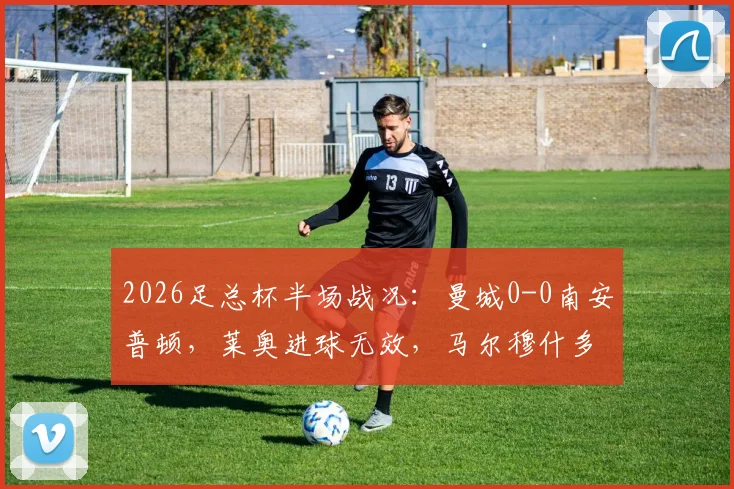 2026足总杯半场战况:曼城0-0南安普顿,莱奥进球无效,马尔穆什多次威胁球门