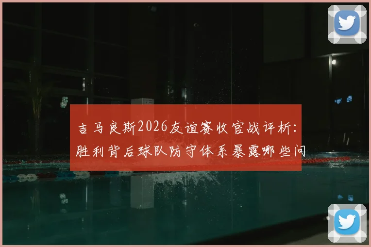 吉马良斯2026友谊赛收官战评析:胜利背后球队防守体系暴露哪些问题,具体如何针对性改进