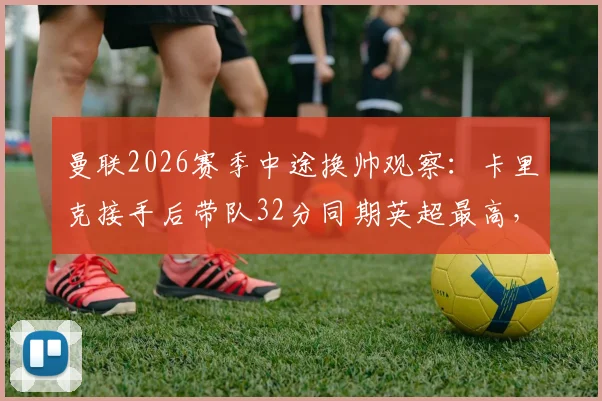 曼联2026赛季中途换帅观察：卡里克接手后带队32分同期英超最高，解析临时主帅的成功要素与未来走向