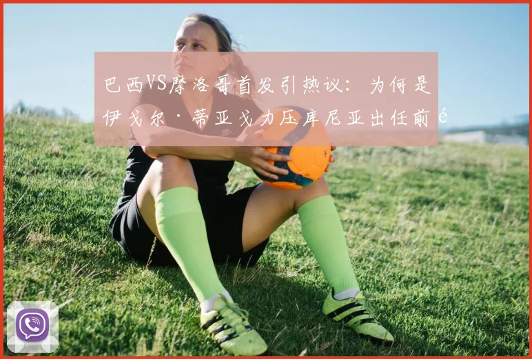 巴西VS摩洛哥首发引热议：为何是伊戈尔·蒂亚戈力压库尼亚出任前锋？阵容分析解读