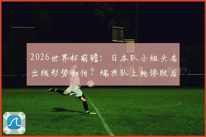 2026世界杯前瞻：日本队小组头名出线形势如何？瑞典队上轮惨败后能否反弹