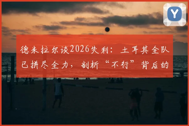 德米拉尔谈2026失利：土耳其全队已拼尽全力，剖析“不行”背后的深层原因与球队现状
