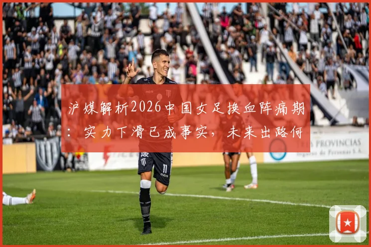 沪媒解析2026中国女足换血阵痛期：实力下滑已成事实，未来出路何在？