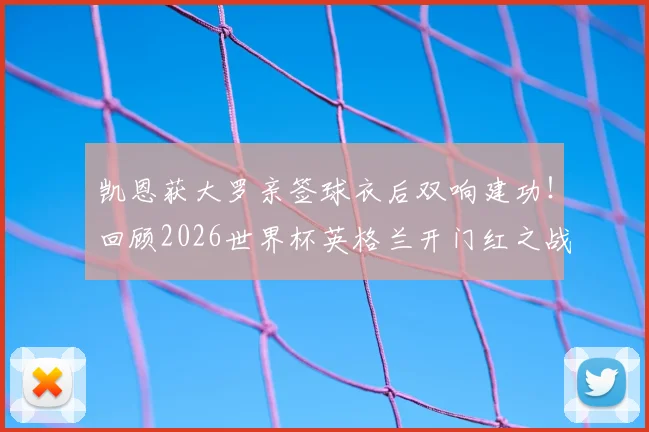 凯恩获大罗亲签球衣后双响建功！回顾2026世界杯英格兰开门红之战，附全场进球集锦