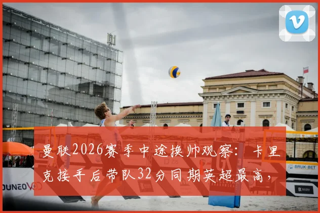 曼联2026赛季中途换帅观察:卡里克接手后带队32分同期英超最高,解析临时主帅的成功要素与未来走向