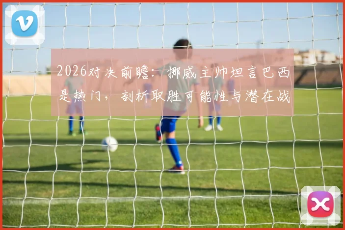 2026对决前瞻：挪威主帅坦言巴西是热门，剖析取胜可能性与潜在战术博弈