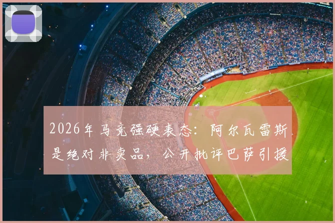 2026年马竞强硬表态：阿尔瓦雷斯是绝对非卖品，公开批评巴萨引援手段缺乏豪门风范