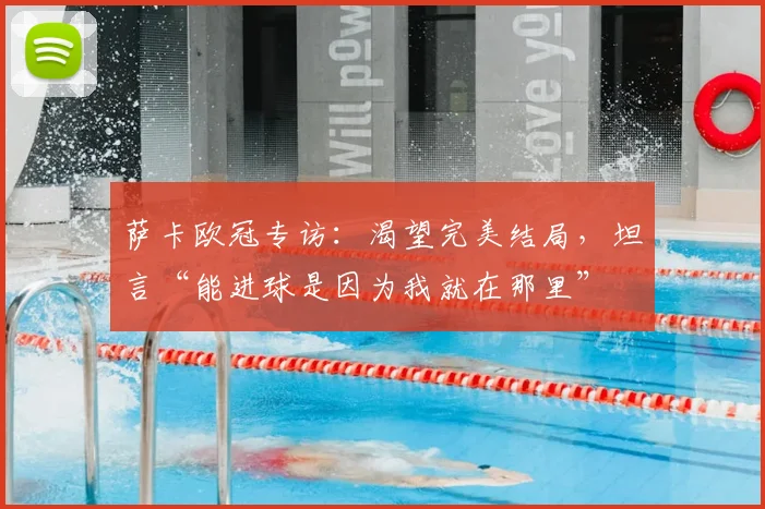 萨卡欧冠专访:渴望完美结局,坦言“能进球是因为我就在那里”