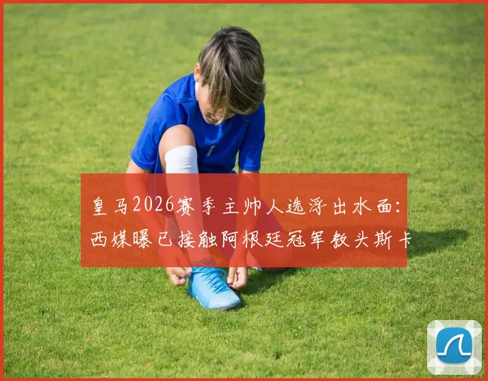 皇马2026赛季主帅人选浮出水面:西媒曝已接触阿根廷冠军教头斯卡洛尼,安切洛蒂去向成疑