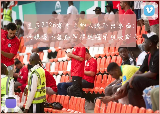 皇马2026赛季主帅人选浮出水面：西媒曝已接触阿根廷冠军教头斯卡洛尼，安切洛蒂去向成疑