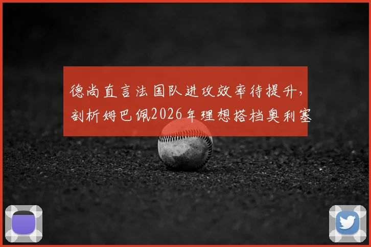 德尚直言法国队进攻效率待提升,剖析姆巴佩2026年理想搭档奥利塞,展望阵容调整方向