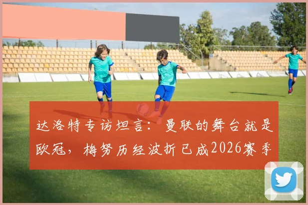 达洛特专访坦言：曼联的舞台就是欧冠，梅努历经波折已成2026赛季关键力量
