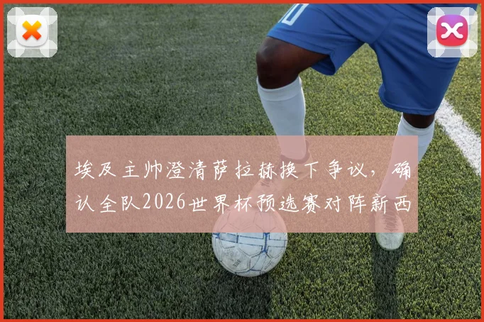 埃及主帅澄清萨拉赫换下争议，确认全队2026世界杯预选赛对阵新西兰将全力出击