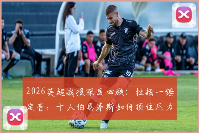 2026英超战报深度回顾:拉扬一锤定音,十人伯恩茅斯如何顶住压力1-0力克十人富勒姆?关键数据与红牌争议解析