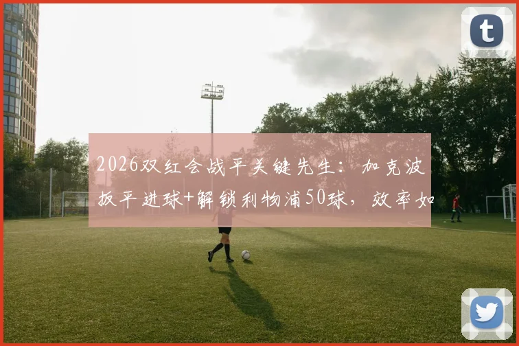 2026双红会战平关键先生：加克波扳平进球+解锁利物浦50球，效率如何？数据全解析