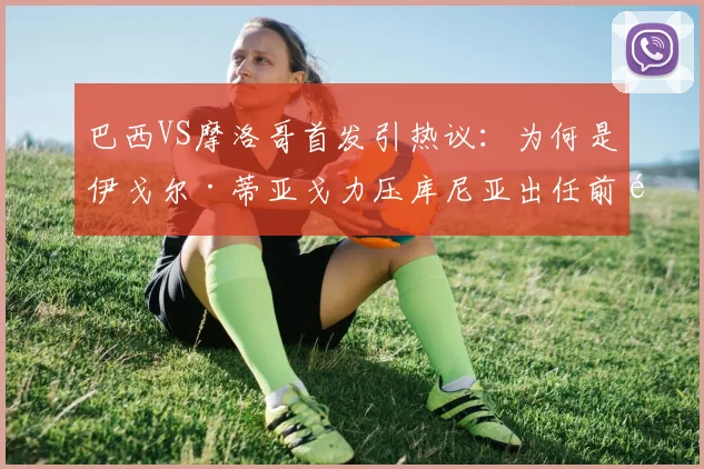 巴西VS摩洛哥首发引热议：为何是伊戈尔·蒂亚戈力压库尼亚出任前锋？阵容分析解读