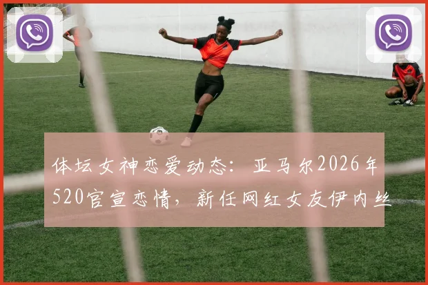 体坛女神恋爱动态：亚马尔2026年520官宣恋情，新任网红女友伊内丝引发热议
