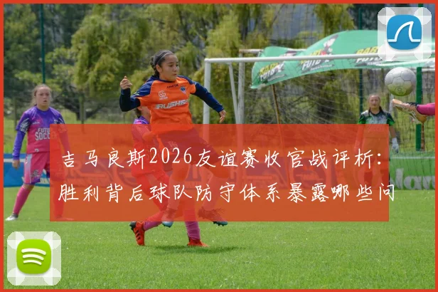 吉马良斯2026友谊赛收官战评析：胜利背后球队防守体系暴露哪些问题，具体如何针对性改进
