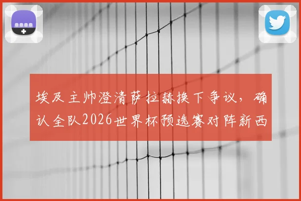 埃及主帅澄清萨拉赫换下争议，确认全队2026世界杯预选赛对阵新西兰将全力出击
