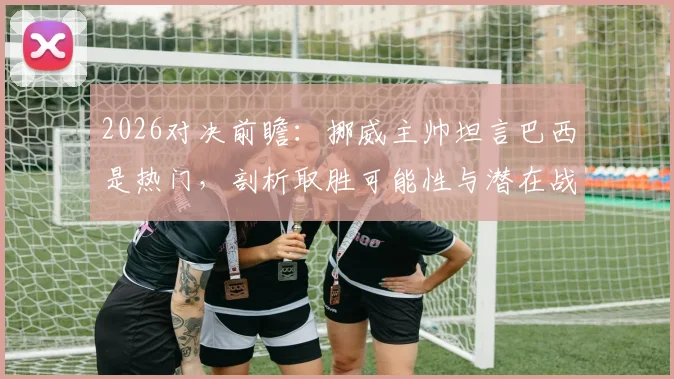 2026对决前瞻:挪威主帅坦言巴西是热门,剖析取胜可能性与潜在战术博弈