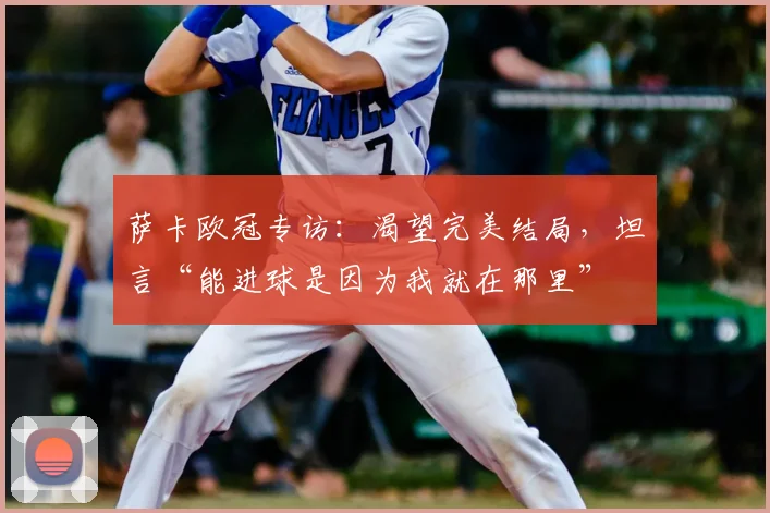 萨卡欧冠专访：渴望完美结局，坦言“能进球是因为我就在那里”