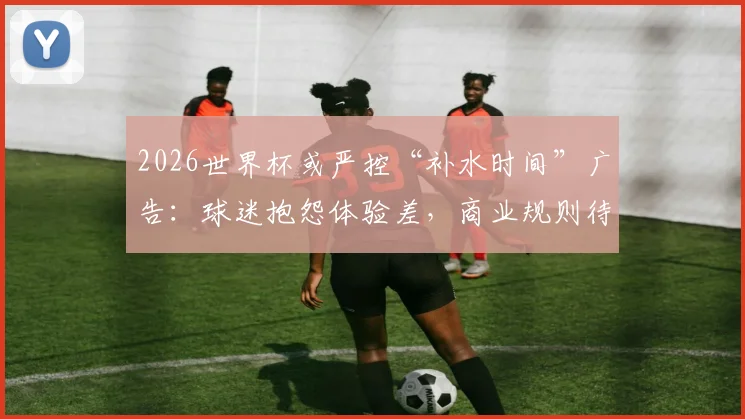 2026世界杯或严控“补水时间”广告：球迷抱怨体验差，商业规则待调整