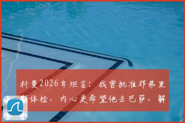 科曼2026年坦言：我曾批准邓弗里斯体检，内心更希望他去巴萨，解析背后原因与转会细节