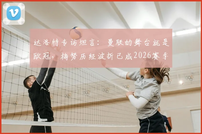 达洛特专访坦言：曼联的舞台就是欧冠，梅努历经波折已成2026赛季关键力量