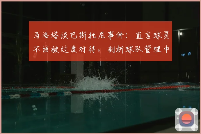 马洛塔谈巴斯托尼事件:直言球员不该被过度对待,剖析球队管理中的容错哲学