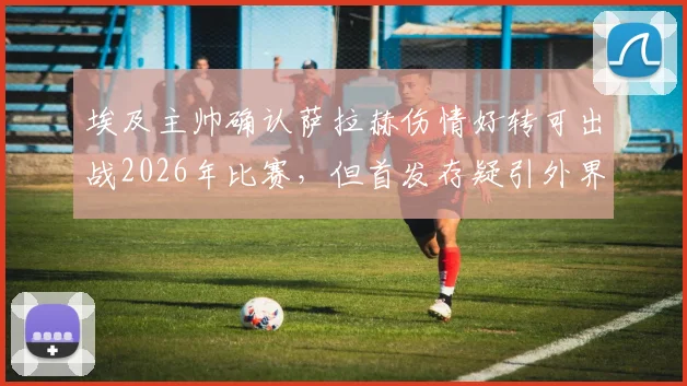 埃及主帅确认萨拉赫伤情好转可出战2026年比赛,但首发存疑引外界关注,附比赛关键分析