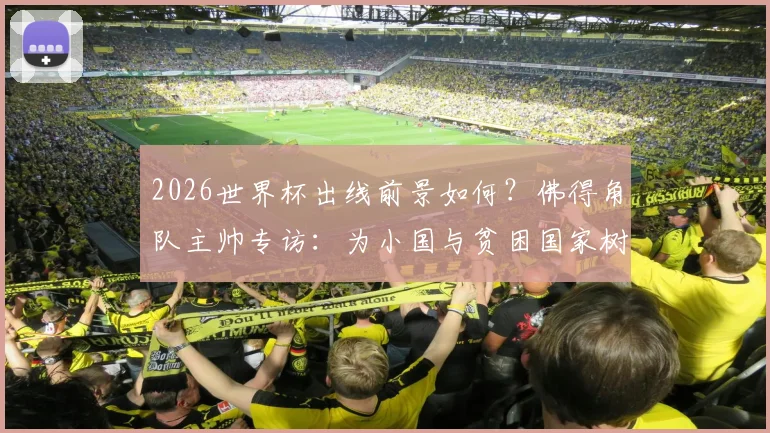 2026世界杯出线前景如何?佛得角队主帅专访:为小国与贫困国家树立榜样,详解球队备战与青训之路