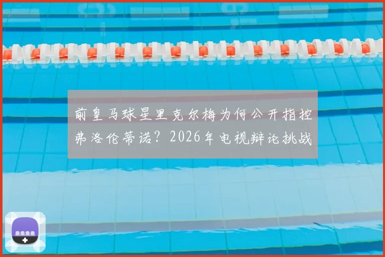 前皇马球星里克尔梅为何公开指控弗洛伦蒂诺？2026年电视辩论挑战事件全解析