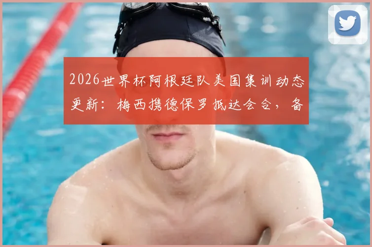 2026世界杯阿根廷队美国集训动态更新:梅西携德保罗抵达会合,备战进入关键阶段