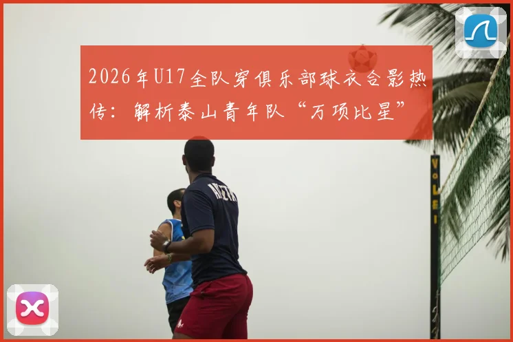 2026年U17全队穿俱乐部球衣合影热传：解析泰山青年队“万项比星”经典庆祝动作，附高清图片及动作含义解读