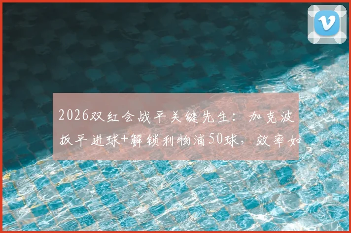 2026双红会战平关键先生：加克波扳平进球+解锁利物浦50球，效率如何？数据全解析