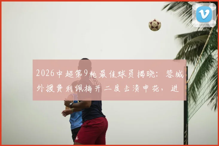 2026中超第9轮最佳球员揭晓:蓉城外援费利佩梅开二度击溃申花,进球集锦、赛季数据及战术价值全解析