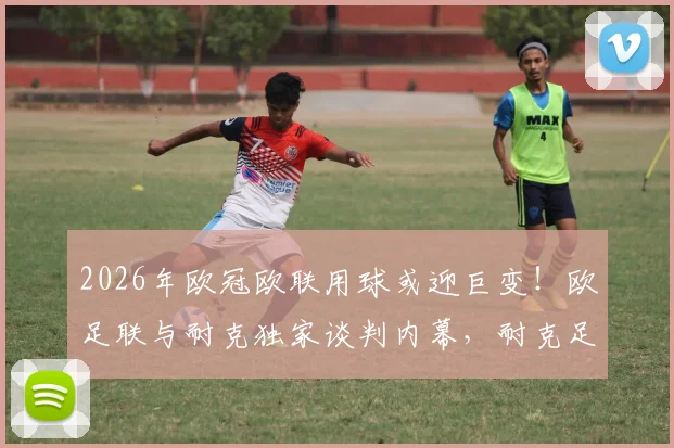 2026年欧冠欧联用球或迎巨变！欧足联与耐克独家谈判内幕，耐克足球何时登陆三大杯赛？